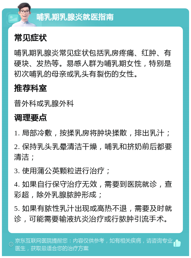 哺乳期乳腺炎就医指南 常见症状 哺乳期乳腺炎常见症状包括乳房疼痛、红肿、有硬块、发热等。易感人群为哺乳期女性，特别是初次哺乳的母亲或乳头有裂伤的女性。 推荐科室 普外科或乳腺外科 调理要点 1. 局部冷敷，按揉乳房将肿块揉散，排出乳汁； 2. 保持乳头乳晕清洁干燥，哺乳和挤奶前后都要清洁； 3. 使用蒲公英颗粒进行治疗； 4. 如果自行保守治疗无效，需要到医院就诊，查彩超，除外乳腺脓肿形成； 5. 如果有脓性乳汁出现或高热不退，需要及时就诊，可能需要输液抗炎治疗或行脓肿引流手术。