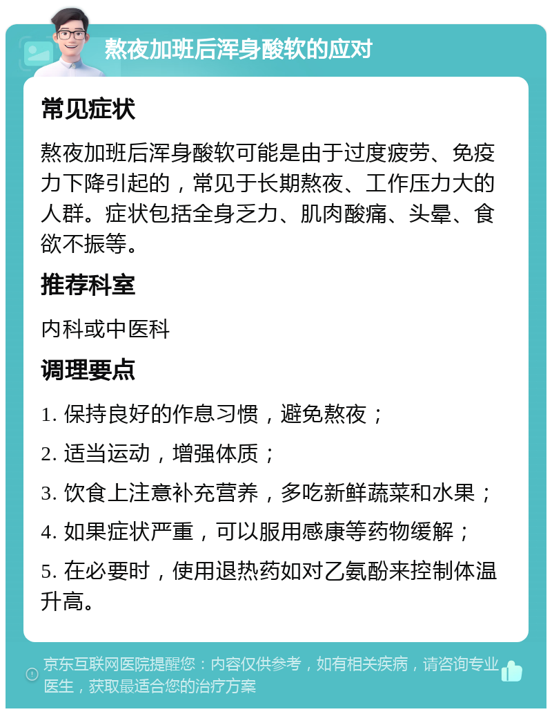 熬夜加班后浑身酸软的应对 常见症状 熬夜加班后浑身酸软可能是由于过度疲劳、免疫力下降引起的，常见于长期熬夜、工作压力大的人群。症状包括全身乏力、肌肉酸痛、头晕、食欲不振等。 推荐科室 内科或中医科 调理要点 1. 保持良好的作息习惯，避免熬夜； 2. 适当运动，增强体质； 3. 饮食上注意补充营养，多吃新鲜蔬菜和水果； 4. 如果症状严重，可以服用感康等药物缓解； 5. 在必要时，使用退热药如对乙氨酚来控制体温升高。