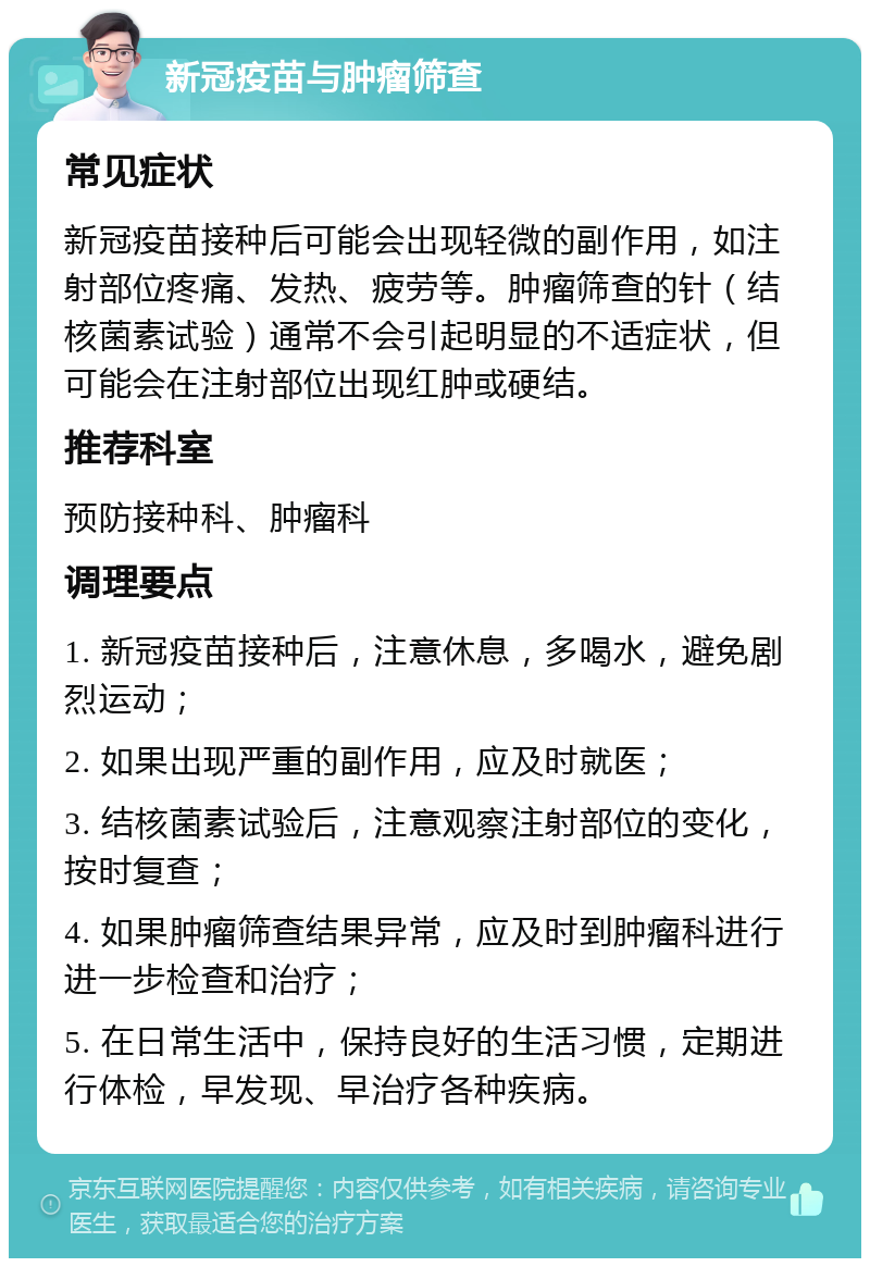 新冠疫苗与肿瘤筛查 常见症状 新冠疫苗接种后可能会出现轻微的副作用，如注射部位疼痛、发热、疲劳等。肿瘤筛查的针（结核菌素试验）通常不会引起明显的不适症状，但可能会在注射部位出现红肿或硬结。 推荐科室 预防接种科、肿瘤科 调理要点 1. 新冠疫苗接种后，注意休息，多喝水，避免剧烈运动； 2. 如果出现严重的副作用，应及时就医； 3. 结核菌素试验后，注意观察注射部位的变化，按时复查； 4. 如果肿瘤筛查结果异常，应及时到肿瘤科进行进一步检查和治疗； 5. 在日常生活中，保持良好的生活习惯，定期进行体检，早发现、早治疗各种疾病。