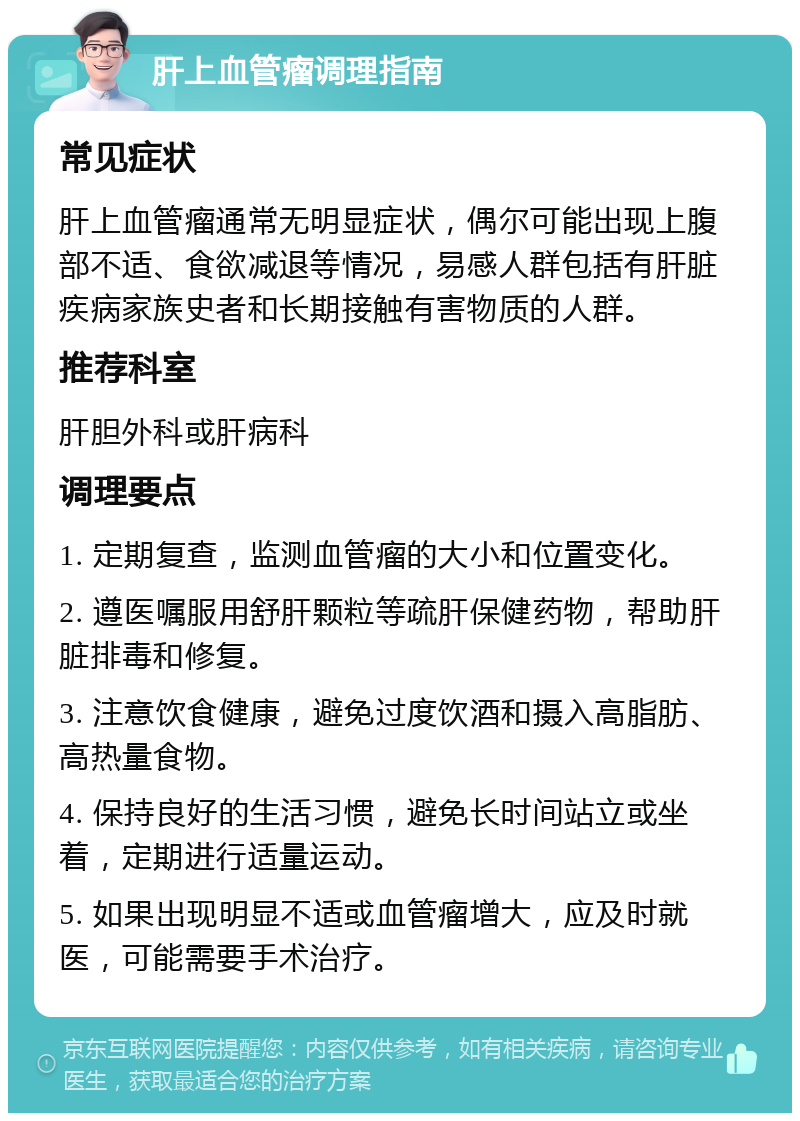 肝上血管瘤调理指南 常见症状 肝上血管瘤通常无明显症状，偶尔可能出现上腹部不适、食欲减退等情况，易感人群包括有肝脏疾病家族史者和长期接触有害物质的人群。 推荐科室 肝胆外科或肝病科 调理要点 1. 定期复查，监测血管瘤的大小和位置变化。 2. 遵医嘱服用舒肝颗粒等疏肝保健药物，帮助肝脏排毒和修复。 3. 注意饮食健康，避免过度饮酒和摄入高脂肪、高热量食物。 4. 保持良好的生活习惯，避免长时间站立或坐着，定期进行适量运动。 5. 如果出现明显不适或血管瘤增大，应及时就医，可能需要手术治疗。