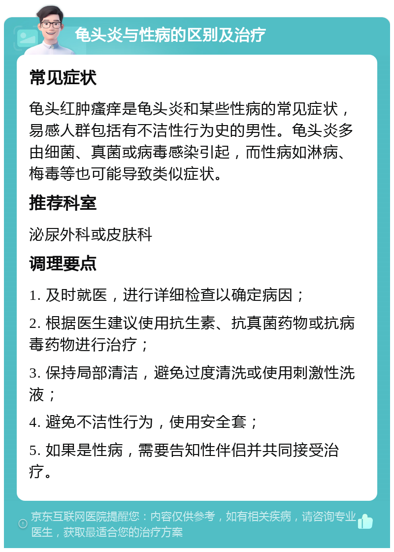 龟头炎与性病的区别及治疗 常见症状 龟头红肿瘙痒是龟头炎和某些性病的常见症状，易感人群包括有不洁性行为史的男性。龟头炎多由细菌、真菌或病毒感染引起，而性病如淋病、梅毒等也可能导致类似症状。 推荐科室 泌尿外科或皮肤科 调理要点 1. 及时就医，进行详细检查以确定病因； 2. 根据医生建议使用抗生素、抗真菌药物或抗病毒药物进行治疗； 3. 保持局部清洁，避免过度清洗或使用刺激性洗液； 4. 避免不洁性行为，使用安全套； 5. 如果是性病，需要告知性伴侣并共同接受治疗。