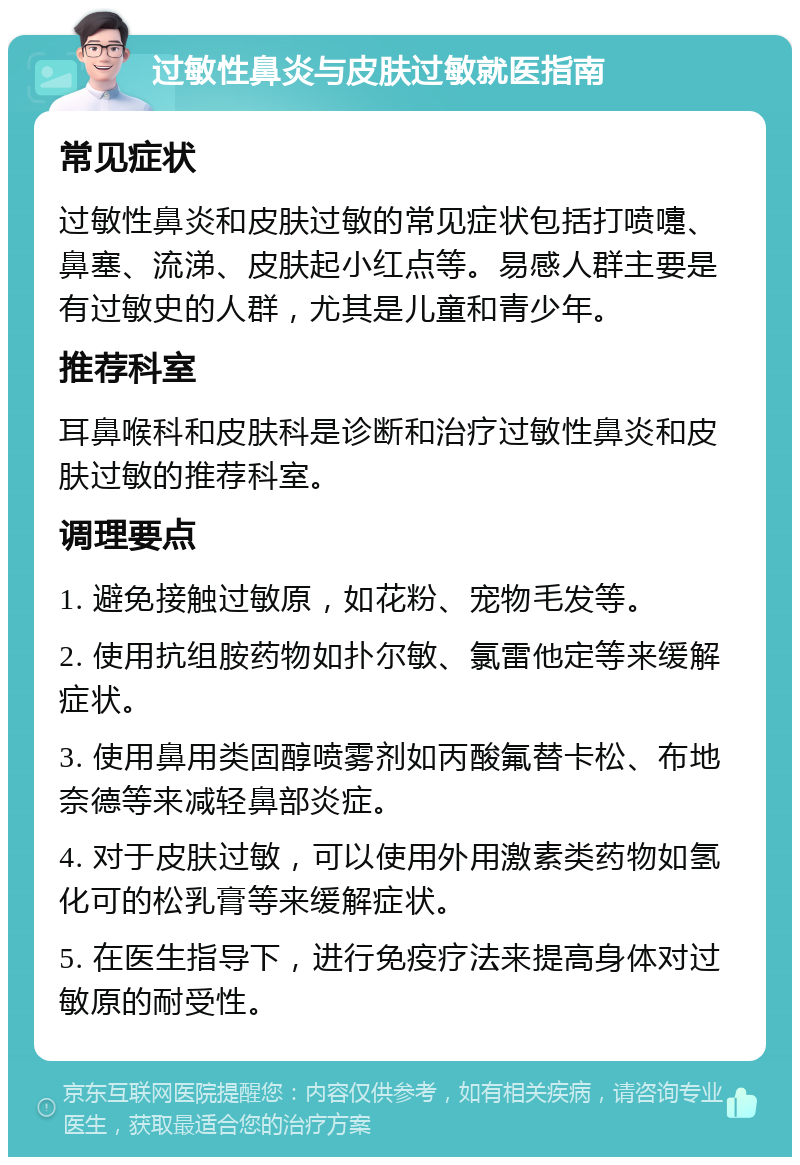 过敏性鼻炎与皮肤过敏就医指南 常见症状 过敏性鼻炎和皮肤过敏的常见症状包括打喷嚏、鼻塞、流涕、皮肤起小红点等。易感人群主要是有过敏史的人群，尤其是儿童和青少年。 推荐科室 耳鼻喉科和皮肤科是诊断和治疗过敏性鼻炎和皮肤过敏的推荐科室。 调理要点 1. 避免接触过敏原，如花粉、宠物毛发等。 2. 使用抗组胺药物如扑尔敏、氯雷他定等来缓解症状。 3. 使用鼻用类固醇喷雾剂如丙酸氟替卡松、布地奈德等来减轻鼻部炎症。 4. 对于皮肤过敏，可以使用外用激素类药物如氢化可的松乳膏等来缓解症状。 5. 在医生指导下，进行免疫疗法来提高身体对过敏原的耐受性。