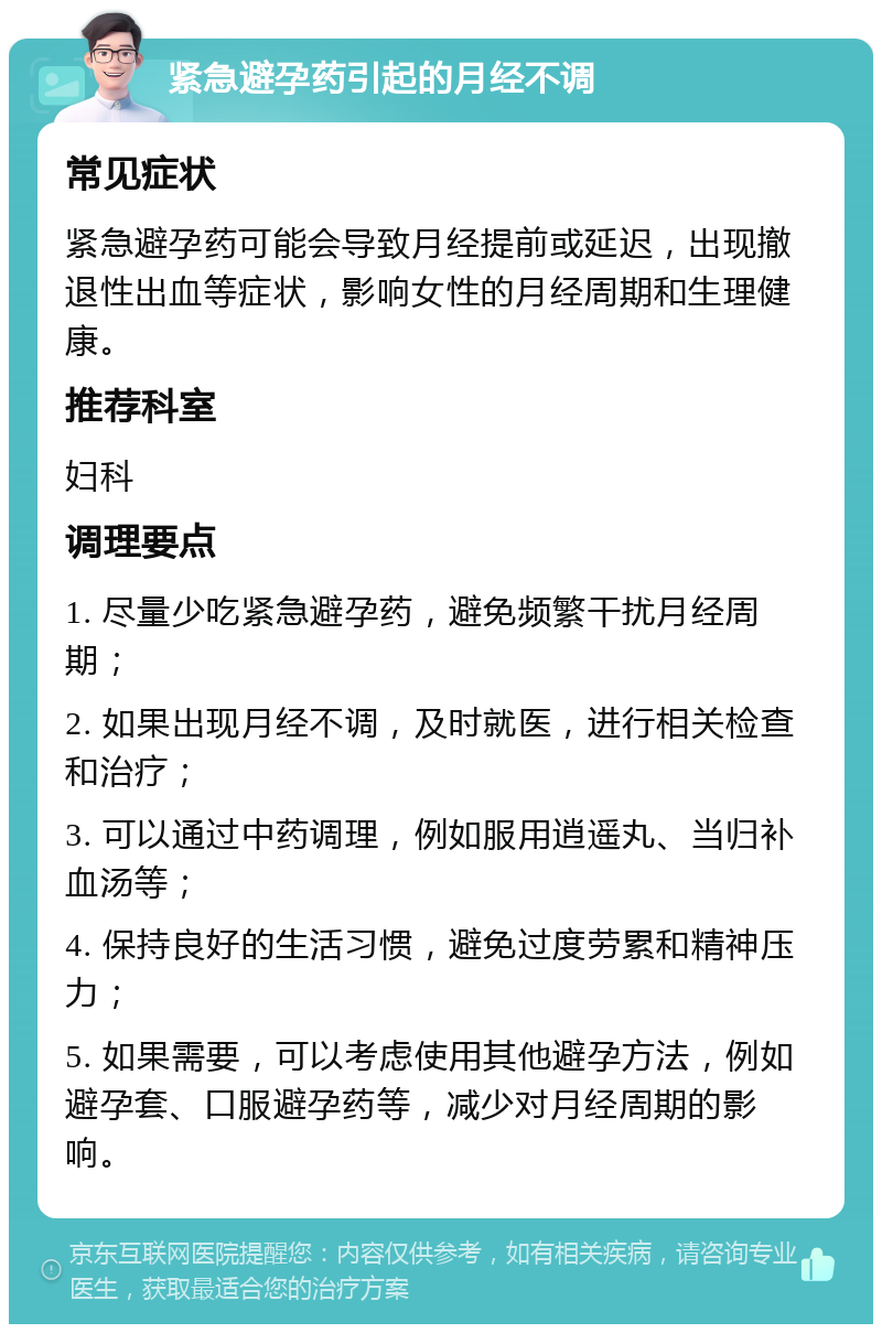 紧急避孕药引起的月经不调 常见症状 紧急避孕药可能会导致月经提前或延迟，出现撤退性出血等症状，影响女性的月经周期和生理健康。 推荐科室 妇科 调理要点 1. 尽量少吃紧急避孕药，避免频繁干扰月经周期； 2. 如果出现月经不调，及时就医，进行相关检查和治疗； 3. 可以通过中药调理，例如服用逍遥丸、当归补血汤等； 4. 保持良好的生活习惯，避免过度劳累和精神压力； 5. 如果需要，可以考虑使用其他避孕方法，例如避孕套、口服避孕药等，减少对月经周期的影响。