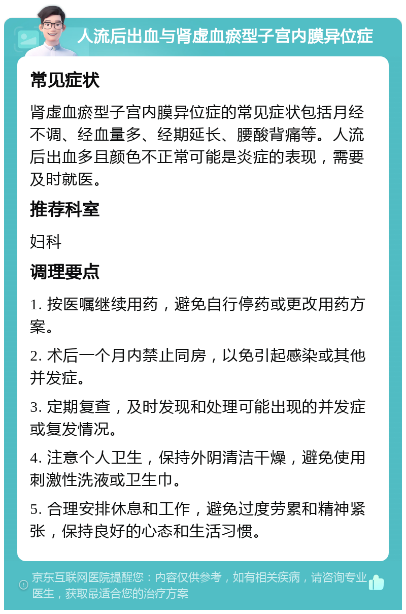 人流后出血与肾虚血瘀型子宫内膜异位症 常见症状 肾虚血瘀型子宫内膜异位症的常见症状包括月经不调、经血量多、经期延长、腰酸背痛等。人流后出血多且颜色不正常可能是炎症的表现，需要及时就医。 推荐科室 妇科 调理要点 1. 按医嘱继续用药，避免自行停药或更改用药方案。 2. 术后一个月内禁止同房，以免引起感染或其他并发症。 3. 定期复查，及时发现和处理可能出现的并发症或复发情况。 4. 注意个人卫生，保持外阴清洁干燥，避免使用刺激性洗液或卫生巾。 5. 合理安排休息和工作，避免过度劳累和精神紧张，保持良好的心态和生活习惯。