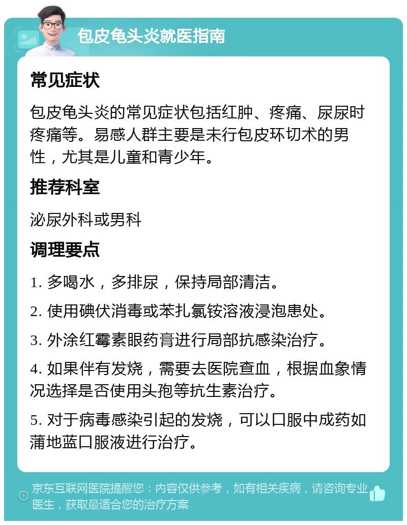 包皮龟头炎就医指南 常见症状 包皮龟头炎的常见症状包括红肿、疼痛、尿尿时疼痛等。易感人群主要是未行包皮环切术的男性，尤其是儿童和青少年。 推荐科室 泌尿外科或男科 调理要点 1. 多喝水，多排尿，保持局部清洁。 2. 使用碘伏消毒或苯扎氯铵溶液浸泡患处。 3. 外涂红霉素眼药膏进行局部抗感染治疗。 4. 如果伴有发烧，需要去医院查血，根据血象情况选择是否使用头孢等抗生素治疗。 5. 对于病毒感染引起的发烧，可以口服中成药如蒲地蓝口服液进行治疗。