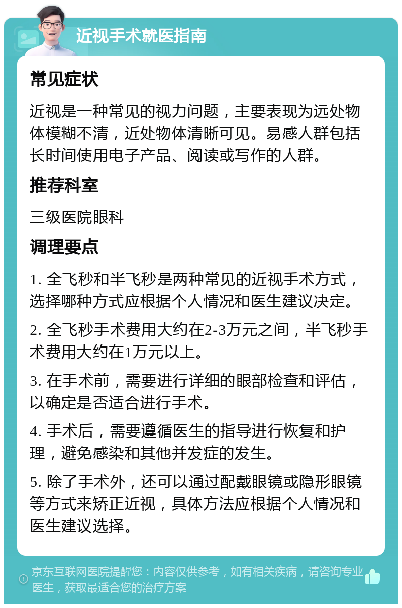 近视手术就医指南 常见症状 近视是一种常见的视力问题，主要表现为远处物体模糊不清，近处物体清晰可见。易感人群包括长时间使用电子产品、阅读或写作的人群。 推荐科室 三级医院眼科 调理要点 1. 全飞秒和半飞秒是两种常见的近视手术方式，选择哪种方式应根据个人情况和医生建议决定。 2. 全飞秒手术费用大约在2-3万元之间，半飞秒手术费用大约在1万元以上。 3. 在手术前，需要进行详细的眼部检查和评估，以确定是否适合进行手术。 4. 手术后，需要遵循医生的指导进行恢复和护理，避免感染和其他并发症的发生。 5. 除了手术外，还可以通过配戴眼镜或隐形眼镜等方式来矫正近视，具体方法应根据个人情况和医生建议选择。