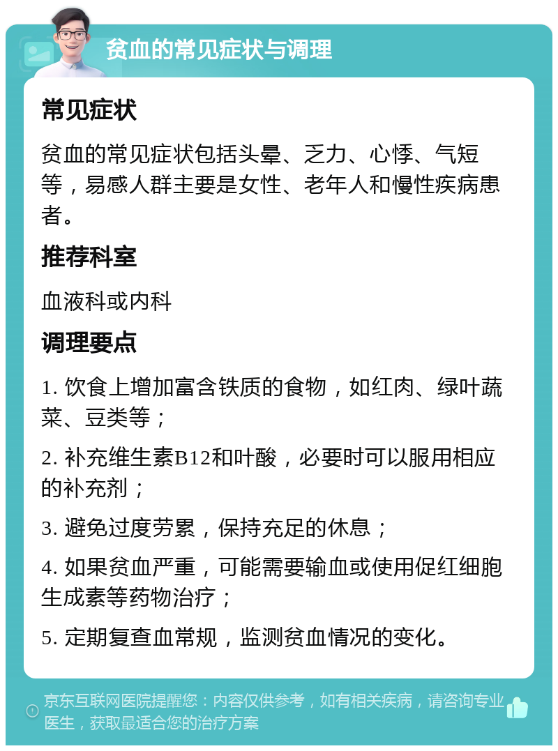 贫血的常见症状与调理 常见症状 贫血的常见症状包括头晕、乏力、心悸、气短等，易感人群主要是女性、老年人和慢性疾病患者。 推荐科室 血液科或内科 调理要点 1. 饮食上增加富含铁质的食物，如红肉、绿叶蔬菜、豆类等； 2. 补充维生素B12和叶酸，必要时可以服用相应的补充剂； 3. 避免过度劳累，保持充足的休息； 4. 如果贫血严重，可能需要输血或使用促红细胞生成素等药物治疗； 5. 定期复查血常规，监测贫血情况的变化。