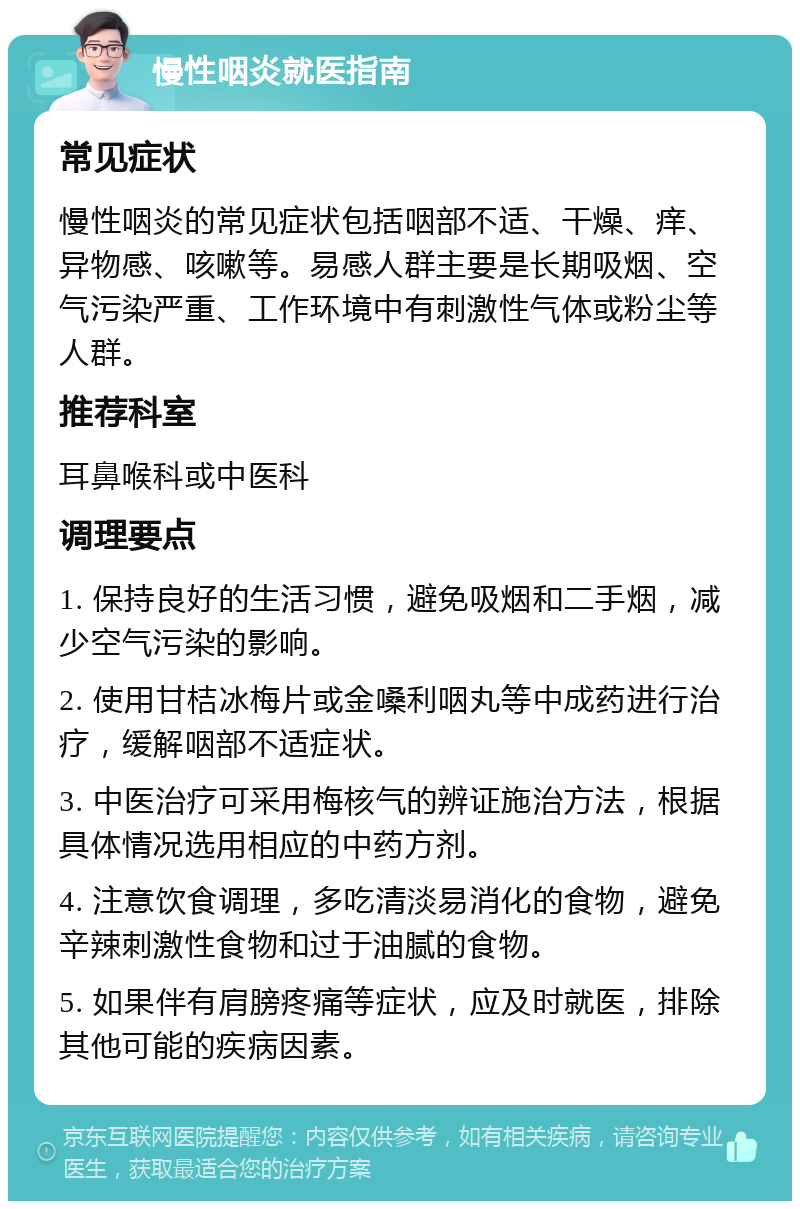 慢性咽炎就医指南 常见症状 慢性咽炎的常见症状包括咽部不适、干燥、痒、异物感、咳嗽等。易感人群主要是长期吸烟、空气污染严重、工作环境中有刺激性气体或粉尘等人群。 推荐科室 耳鼻喉科或中医科 调理要点 1. 保持良好的生活习惯，避免吸烟和二手烟，减少空气污染的影响。 2. 使用甘桔冰梅片或金嗓利咽丸等中成药进行治疗，缓解咽部不适症状。 3. 中医治疗可采用梅核气的辨证施治方法，根据具体情况选用相应的中药方剂。 4. 注意饮食调理，多吃清淡易消化的食物，避免辛辣刺激性食物和过于油腻的食物。 5. 如果伴有肩膀疼痛等症状，应及时就医，排除其他可能的疾病因素。