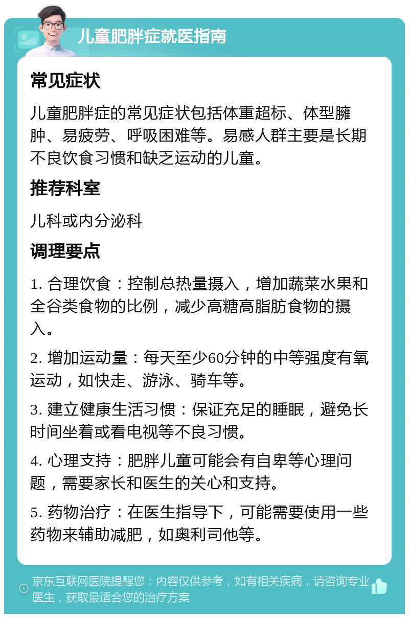 儿童肥胖症就医指南 常见症状 儿童肥胖症的常见症状包括体重超标、体型臃肿、易疲劳、呼吸困难等。易感人群主要是长期不良饮食习惯和缺乏运动的儿童。 推荐科室 儿科或内分泌科 调理要点 1. 合理饮食：控制总热量摄入，增加蔬菜水果和全谷类食物的比例，减少高糖高脂肪食物的摄入。 2. 增加运动量：每天至少60分钟的中等强度有氧运动，如快走、游泳、骑车等。 3. 建立健康生活习惯：保证充足的睡眠，避免长时间坐着或看电视等不良习惯。 4. 心理支持：肥胖儿童可能会有自卑等心理问题，需要家长和医生的关心和支持。 5. 药物治疗：在医生指导下，可能需要使用一些药物来辅助减肥，如奥利司他等。