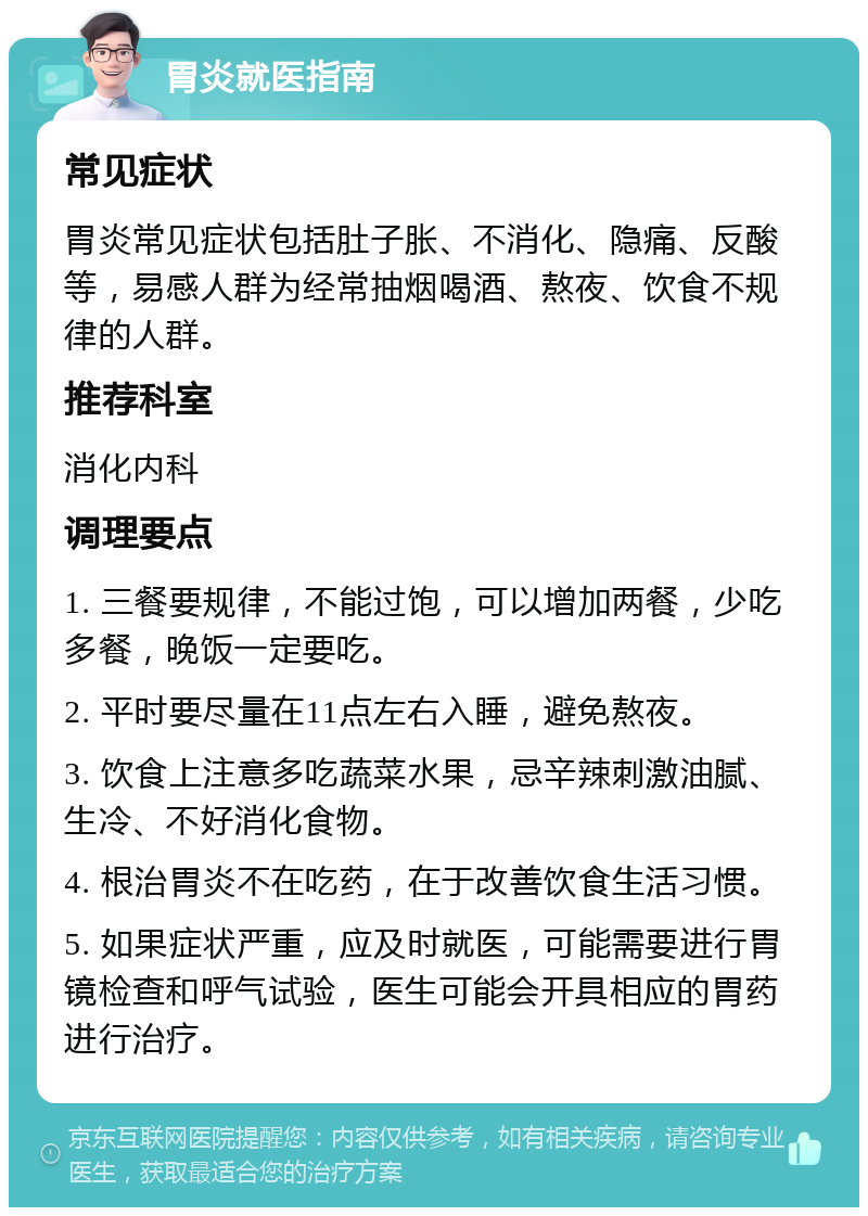 胃炎就医指南 常见症状 胃炎常见症状包括肚子胀、不消化、隐痛、反酸等，易感人群为经常抽烟喝酒、熬夜、饮食不规律的人群。 推荐科室 消化内科 调理要点 1. 三餐要规律，不能过饱，可以增加两餐，少吃多餐，晚饭一定要吃。 2. 平时要尽量在11点左右入睡，避免熬夜。 3. 饮食上注意多吃蔬菜水果，忌辛辣刺激油腻、生冷、不好消化食物。 4. 根治胃炎不在吃药，在于改善饮食生活习惯。 5. 如果症状严重，应及时就医，可能需要进行胃镜检查和呼气试验，医生可能会开具相应的胃药进行治疗。