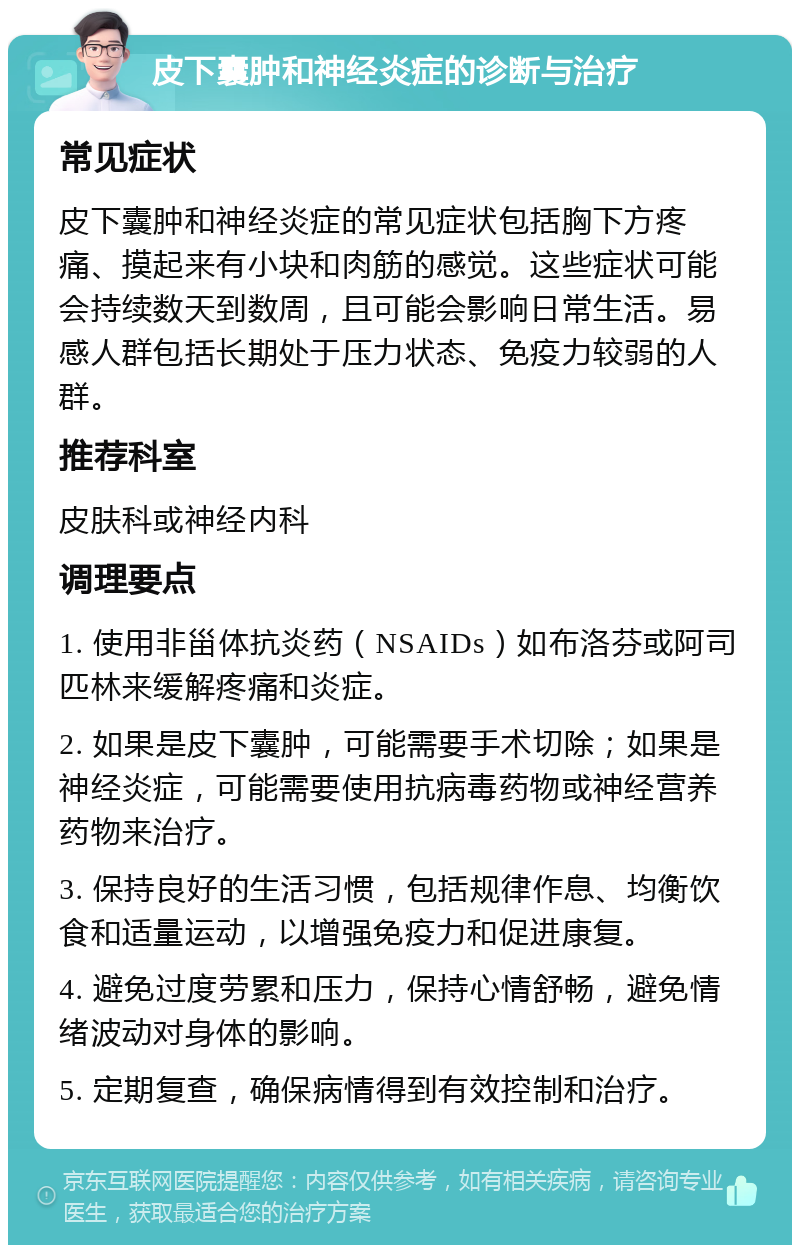 皮下囊肿和神经炎症的诊断与治疗 常见症状 皮下囊肿和神经炎症的常见症状包括胸下方疼痛、摸起来有小块和肉筋的感觉。这些症状可能会持续数天到数周，且可能会影响日常生活。易感人群包括长期处于压力状态、免疫力较弱的人群。 推荐科室 皮肤科或神经内科 调理要点 1. 使用非甾体抗炎药（NSAIDs）如布洛芬或阿司匹林来缓解疼痛和炎症。 2. 如果是皮下囊肿，可能需要手术切除；如果是神经炎症，可能需要使用抗病毒药物或神经营养药物来治疗。 3. 保持良好的生活习惯，包括规律作息、均衡饮食和适量运动，以增强免疫力和促进康复。 4. 避免过度劳累和压力，保持心情舒畅，避免情绪波动对身体的影响。 5. 定期复查，确保病情得到有效控制和治疗。