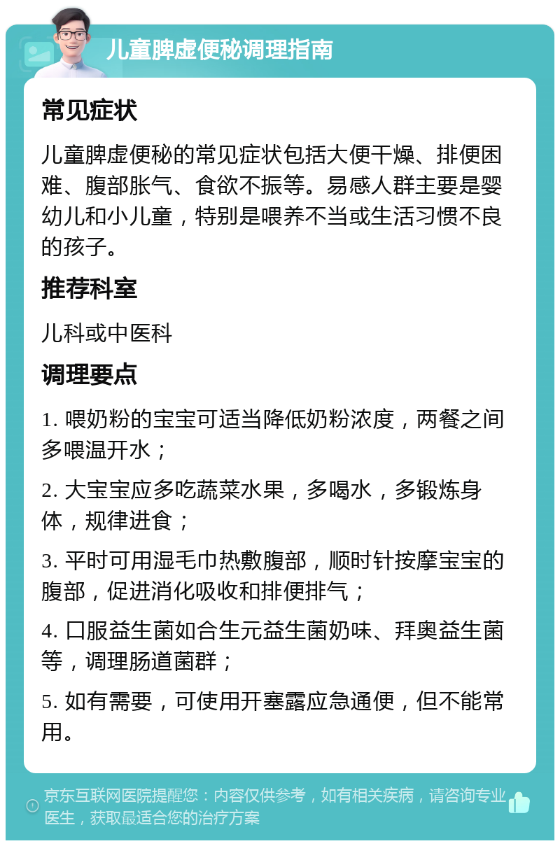 儿童脾虚便秘调理指南 常见症状 儿童脾虚便秘的常见症状包括大便干燥、排便困难、腹部胀气、食欲不振等。易感人群主要是婴幼儿和小儿童，特别是喂养不当或生活习惯不良的孩子。 推荐科室 儿科或中医科 调理要点 1. 喂奶粉的宝宝可适当降低奶粉浓度，两餐之间多喂温开水； 2. 大宝宝应多吃蔬菜水果，多喝水，多锻炼身体，规律进食； 3. 平时可用湿毛巾热敷腹部，顺时针按摩宝宝的腹部，促进消化吸收和排便排气； 4. 口服益生菌如合生元益生菌奶味、拜奥益生菌等，调理肠道菌群； 5. 如有需要，可使用开塞露应急通便，但不能常用。