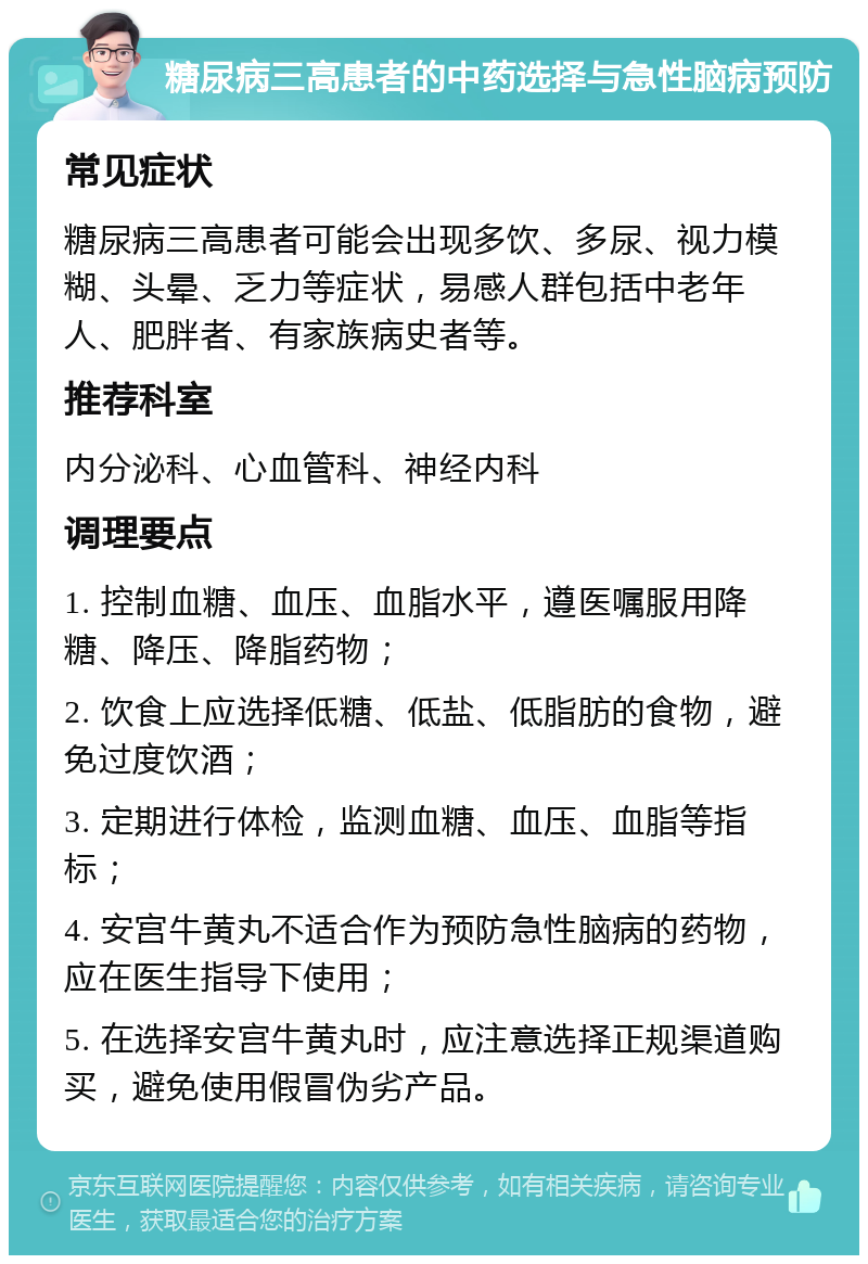 糖尿病三高患者的中药选择与急性脑病预防 常见症状 糖尿病三高患者可能会出现多饮、多尿、视力模糊、头晕、乏力等症状，易感人群包括中老年人、肥胖者、有家族病史者等。 推荐科室 内分泌科、心血管科、神经内科 调理要点 1. 控制血糖、血压、血脂水平，遵医嘱服用降糖、降压、降脂药物； 2. 饮食上应选择低糖、低盐、低脂肪的食物，避免过度饮酒； 3. 定期进行体检，监测血糖、血压、血脂等指标； 4. 安宫牛黄丸不适合作为预防急性脑病的药物，应在医生指导下使用； 5. 在选择安宫牛黄丸时，应注意选择正规渠道购买，避免使用假冒伪劣产品。