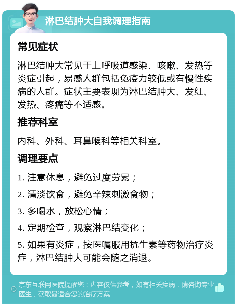 淋巴结肿大自我调理指南 常见症状 淋巴结肿大常见于上呼吸道感染、咳嗽、发热等炎症引起，易感人群包括免疫力较低或有慢性疾病的人群。症状主要表现为淋巴结肿大、发红、发热、疼痛等不适感。 推荐科室 内科、外科、耳鼻喉科等相关科室。 调理要点 1. 注意休息，避免过度劳累； 2. 清淡饮食，避免辛辣刺激食物； 3. 多喝水，放松心情； 4. 定期检查，观察淋巴结变化； 5. 如果有炎症，按医嘱服用抗生素等药物治疗炎症，淋巴结肿大可能会随之消退。