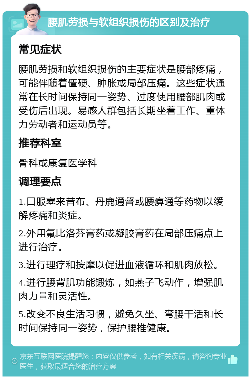 腰肌劳损与软组织损伤的区别及治疗 常见症状 腰肌劳损和软组织损伤的主要症状是腰部疼痛，可能伴随着僵硬、肿胀或局部压痛。这些症状通常在长时间保持同一姿势、过度使用腰部肌肉或受伤后出现。易感人群包括长期坐着工作、重体力劳动者和运动员等。 推荐科室 骨科或康复医学科 调理要点 1.口服塞来昔布、丹鹿通督或腰痹通等药物以缓解疼痛和炎症。 2.外用氟比洛芬膏药或凝胶膏药在局部压痛点上进行治疗。 3.进行理疗和按摩以促进血液循环和肌肉放松。 4.进行腰背肌功能锻炼，如燕子飞动作，增强肌肉力量和灵活性。 5.改变不良生活习惯，避免久坐、弯腰干活和长时间保持同一姿势，保护腰椎健康。