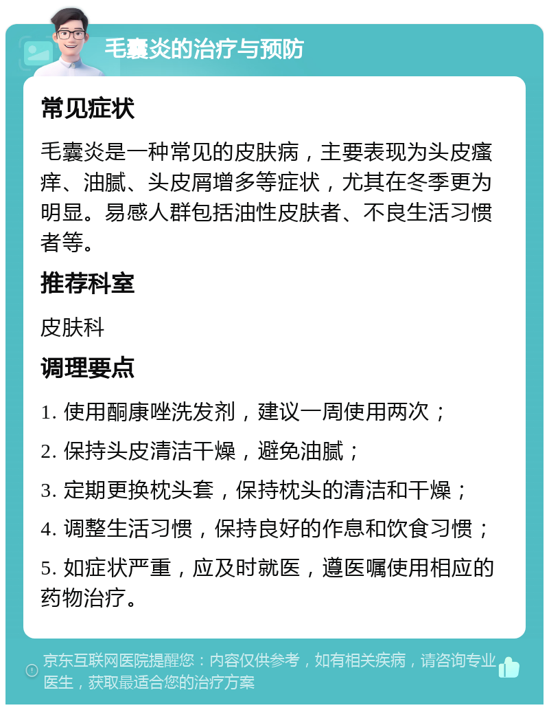 毛囊炎的治疗与预防 常见症状 毛囊炎是一种常见的皮肤病，主要表现为头皮瘙痒、油腻、头皮屑增多等症状，尤其在冬季更为明显。易感人群包括油性皮肤者、不良生活习惯者等。 推荐科室 皮肤科 调理要点 1. 使用酮康唑洗发剂，建议一周使用两次； 2. 保持头皮清洁干燥，避免油腻； 3. 定期更换枕头套，保持枕头的清洁和干燥； 4. 调整生活习惯，保持良好的作息和饮食习惯； 5. 如症状严重，应及时就医，遵医嘱使用相应的药物治疗。