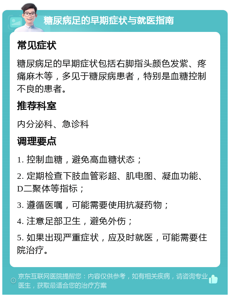 糖尿病足的早期症状与就医指南 常见症状 糖尿病足的早期症状包括右脚指头颜色发紫、疼痛麻木等，多见于糖尿病患者，特别是血糖控制不良的患者。 推荐科室 内分泌科、急诊科 调理要点 1. 控制血糖，避免高血糖状态； 2. 定期检查下肢血管彩超、肌电图、凝血功能、D二聚体等指标； 3. 遵循医嘱，可能需要使用抗凝药物； 4. 注意足部卫生，避免外伤； 5. 如果出现严重症状，应及时就医，可能需要住院治疗。