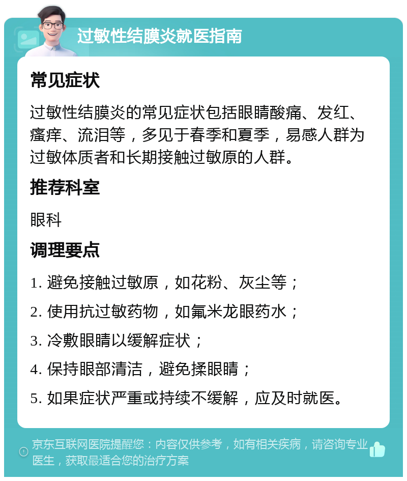 过敏性结膜炎就医指南 常见症状 过敏性结膜炎的常见症状包括眼睛酸痛、发红、瘙痒、流泪等，多见于春季和夏季，易感人群为过敏体质者和长期接触过敏原的人群。 推荐科室 眼科 调理要点 1. 避免接触过敏原，如花粉、灰尘等； 2. 使用抗过敏药物，如氟米龙眼药水； 3. 冷敷眼睛以缓解症状； 4. 保持眼部清洁，避免揉眼睛； 5. 如果症状严重或持续不缓解，应及时就医。