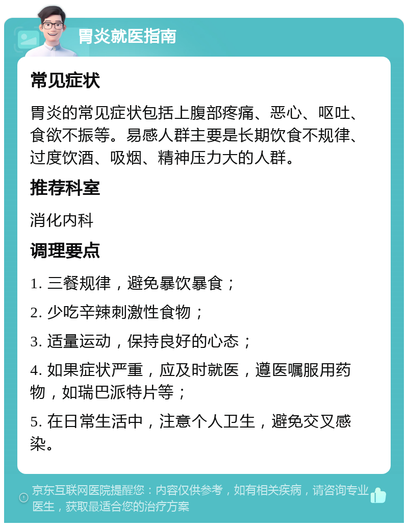 胃炎就医指南 常见症状 胃炎的常见症状包括上腹部疼痛、恶心、呕吐、食欲不振等。易感人群主要是长期饮食不规律、过度饮酒、吸烟、精神压力大的人群。 推荐科室 消化内科 调理要点 1. 三餐规律，避免暴饮暴食； 2. 少吃辛辣刺激性食物； 3. 适量运动，保持良好的心态； 4. 如果症状严重，应及时就医，遵医嘱服用药物，如瑞巴派特片等； 5. 在日常生活中，注意个人卫生，避免交叉感染。