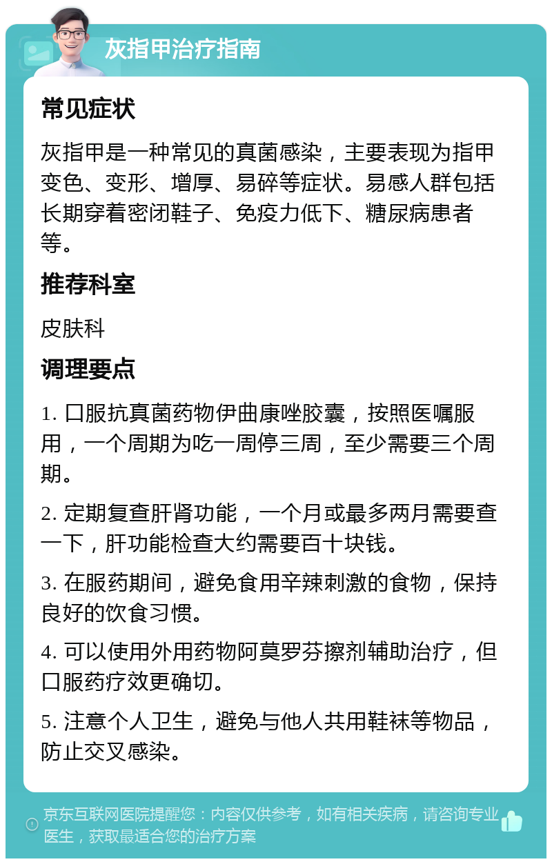 灰指甲治疗指南 常见症状 灰指甲是一种常见的真菌感染，主要表现为指甲变色、变形、增厚、易碎等症状。易感人群包括长期穿着密闭鞋子、免疫力低下、糖尿病患者等。 推荐科室 皮肤科 调理要点 1. 口服抗真菌药物伊曲康唑胶囊，按照医嘱服用，一个周期为吃一周停三周，至少需要三个周期。 2. 定期复查肝肾功能，一个月或最多两月需要查一下，肝功能检查大约需要百十块钱。 3. 在服药期间，避免食用辛辣刺激的食物，保持良好的饮食习惯。 4. 可以使用外用药物阿莫罗芬擦剂辅助治疗，但口服药疗效更确切。 5. 注意个人卫生，避免与他人共用鞋袜等物品，防止交叉感染。