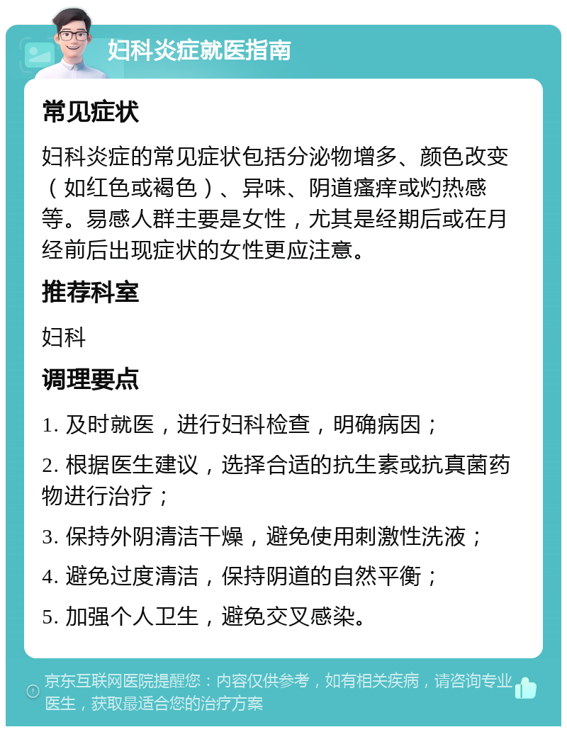 妇科炎症就医指南 常见症状 妇科炎症的常见症状包括分泌物增多、颜色改变（如红色或褐色）、异味、阴道瘙痒或灼热感等。易感人群主要是女性，尤其是经期后或在月经前后出现症状的女性更应注意。 推荐科室 妇科 调理要点 1. 及时就医，进行妇科检查，明确病因； 2. 根据医生建议，选择合适的抗生素或抗真菌药物进行治疗； 3. 保持外阴清洁干燥，避免使用刺激性洗液； 4. 避免过度清洁，保持阴道的自然平衡； 5. 加强个人卫生，避免交叉感染。