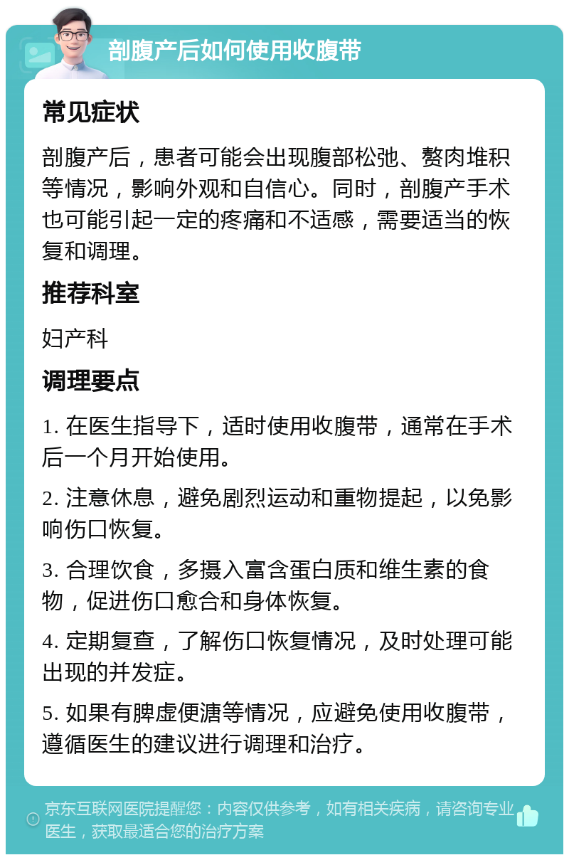 剖腹产后如何使用收腹带 常见症状 剖腹产后，患者可能会出现腹部松弛、赘肉堆积等情况，影响外观和自信心。同时，剖腹产手术也可能引起一定的疼痛和不适感，需要适当的恢复和调理。 推荐科室 妇产科 调理要点 1. 在医生指导下，适时使用收腹带，通常在手术后一个月开始使用。 2. 注意休息，避免剧烈运动和重物提起，以免影响伤口恢复。 3. 合理饮食，多摄入富含蛋白质和维生素的食物，促进伤口愈合和身体恢复。 4. 定期复查，了解伤口恢复情况，及时处理可能出现的并发症。 5. 如果有脾虚便溏等情况，应避免使用收腹带，遵循医生的建议进行调理和治疗。