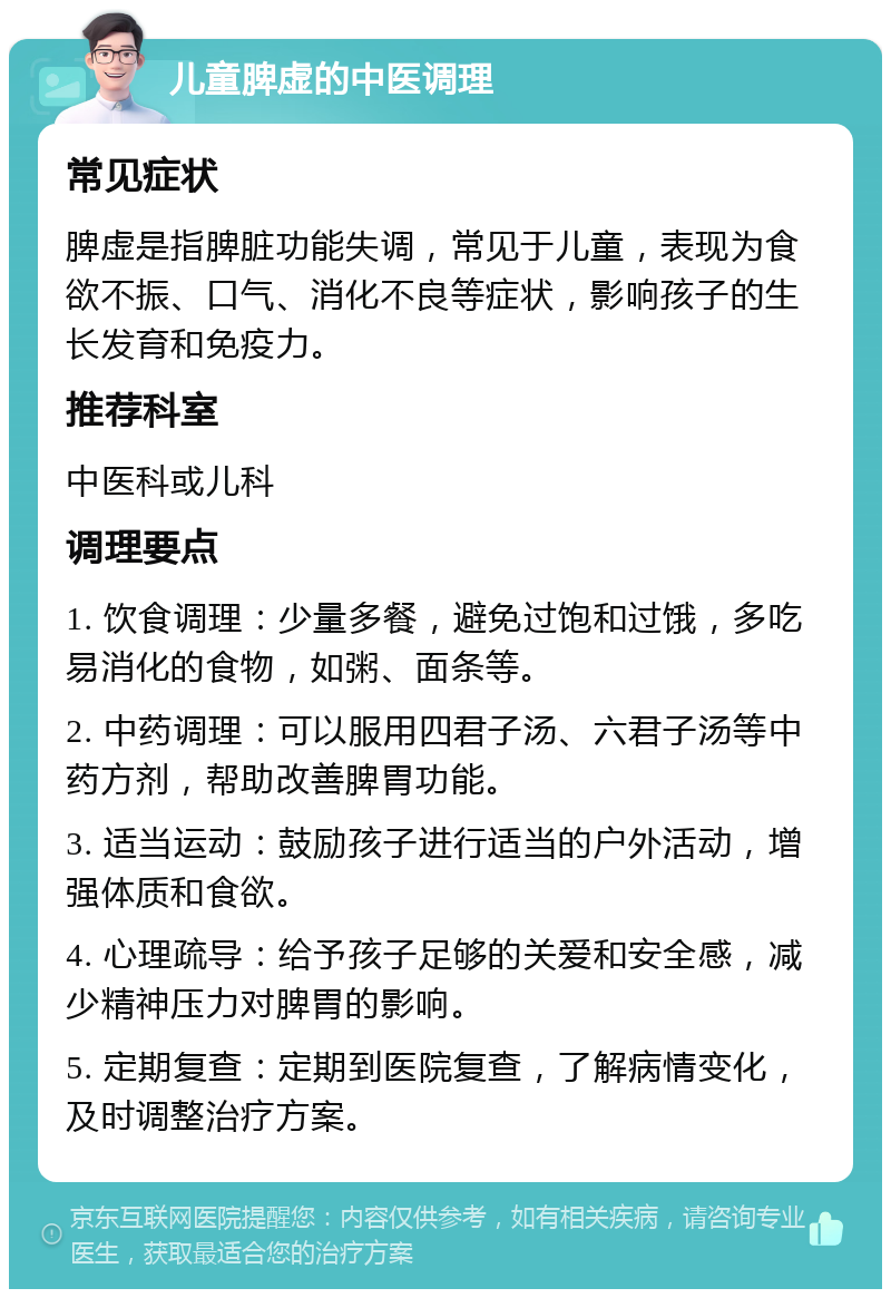 儿童脾虚的中医调理 常见症状 脾虚是指脾脏功能失调，常见于儿童，表现为食欲不振、口气、消化不良等症状，影响孩子的生长发育和免疫力。 推荐科室 中医科或儿科 调理要点 1. 饮食调理：少量多餐，避免过饱和过饿，多吃易消化的食物，如粥、面条等。 2. 中药调理：可以服用四君子汤、六君子汤等中药方剂，帮助改善脾胃功能。 3. 适当运动：鼓励孩子进行适当的户外活动，增强体质和食欲。 4. 心理疏导：给予孩子足够的关爱和安全感，减少精神压力对脾胃的影响。 5. 定期复查：定期到医院复查，了解病情变化，及时调整治疗方案。