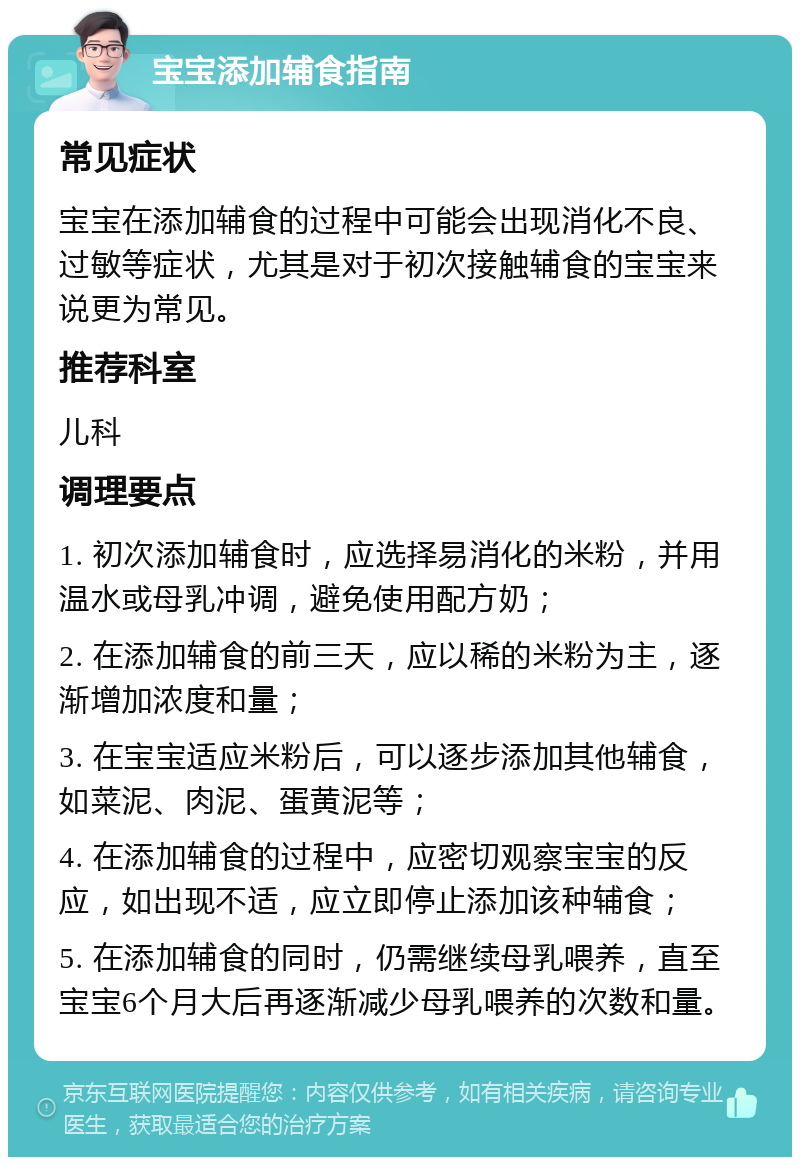 宝宝添加辅食指南 常见症状 宝宝在添加辅食的过程中可能会出现消化不良、过敏等症状，尤其是对于初次接触辅食的宝宝来说更为常见。 推荐科室 儿科 调理要点 1. 初次添加辅食时，应选择易消化的米粉，并用温水或母乳冲调，避免使用配方奶； 2. 在添加辅食的前三天，应以稀的米粉为主，逐渐增加浓度和量； 3. 在宝宝适应米粉后，可以逐步添加其他辅食，如菜泥、肉泥、蛋黄泥等； 4. 在添加辅食的过程中，应密切观察宝宝的反应，如出现不适，应立即停止添加该种辅食； 5. 在添加辅食的同时，仍需继续母乳喂养，直至宝宝6个月大后再逐渐减少母乳喂养的次数和量。