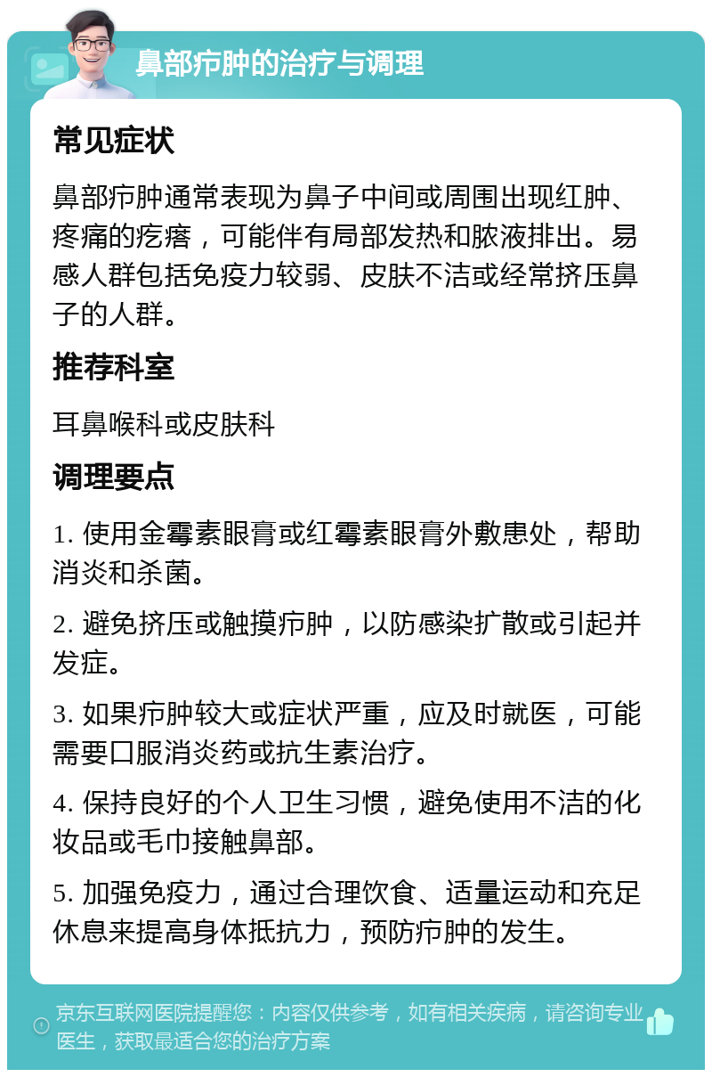 鼻部疖肿的治疗与调理 常见症状 鼻部疖肿通常表现为鼻子中间或周围出现红肿、疼痛的疙瘩，可能伴有局部发热和脓液排出。易感人群包括免疫力较弱、皮肤不洁或经常挤压鼻子的人群。 推荐科室 耳鼻喉科或皮肤科 调理要点 1. 使用金霉素眼膏或红霉素眼膏外敷患处，帮助消炎和杀菌。 2. 避免挤压或触摸疖肿，以防感染扩散或引起并发症。 3. 如果疖肿较大或症状严重，应及时就医，可能需要口服消炎药或抗生素治疗。 4. 保持良好的个人卫生习惯，避免使用不洁的化妆品或毛巾接触鼻部。 5. 加强免疫力，通过合理饮食、适量运动和充足休息来提高身体抵抗力，预防疖肿的发生。