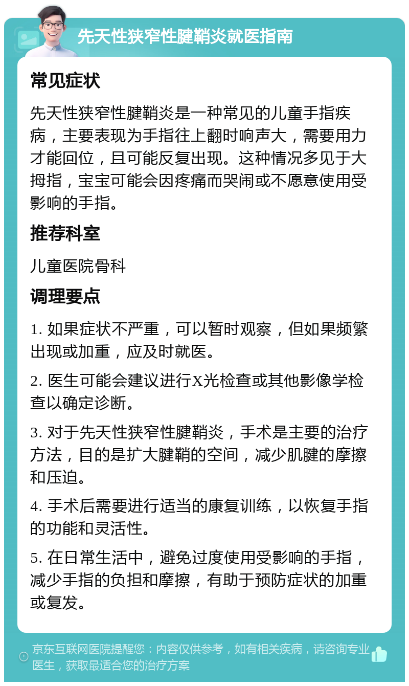 先天性狭窄性腱鞘炎就医指南 常见症状 先天性狭窄性腱鞘炎是一种常见的儿童手指疾病，主要表现为手指往上翻时响声大，需要用力才能回位，且可能反复出现。这种情况多见于大拇指，宝宝可能会因疼痛而哭闹或不愿意使用受影响的手指。 推荐科室 儿童医院骨科 调理要点 1. 如果症状不严重，可以暂时观察，但如果频繁出现或加重，应及时就医。 2. 医生可能会建议进行X光检查或其他影像学检查以确定诊断。 3. 对于先天性狭窄性腱鞘炎，手术是主要的治疗方法，目的是扩大腱鞘的空间，减少肌腱的摩擦和压迫。 4. 手术后需要进行适当的康复训练，以恢复手指的功能和灵活性。 5. 在日常生活中，避免过度使用受影响的手指，减少手指的负担和摩擦，有助于预防症状的加重或复发。