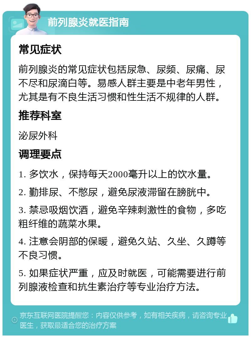 前列腺炎就医指南 常见症状 前列腺炎的常见症状包括尿急、尿频、尿痛、尿不尽和尿滴白等。易感人群主要是中老年男性，尤其是有不良生活习惯和性生活不规律的人群。 推荐科室 泌尿外科 调理要点 1. 多饮水，保持每天2000毫升以上的饮水量。 2. 勤排尿、不憋尿，避免尿液滞留在膀胱中。 3. 禁忌吸烟饮酒，避免辛辣刺激性的食物，多吃粗纤维的蔬菜水果。 4. 注意会阴部的保暖，避免久站、久坐、久蹲等不良习惯。 5. 如果症状严重，应及时就医，可能需要进行前列腺液检查和抗生素治疗等专业治疗方法。