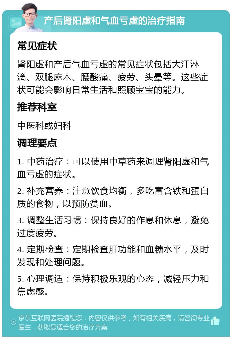 产后肾阳虚和气血亏虚的治疗指南 常见症状 肾阳虚和产后气血亏虚的常见症状包括大汗淋漓、双腿麻木、腰酸痛、疲劳、头晕等。这些症状可能会影响日常生活和照顾宝宝的能力。 推荐科室 中医科或妇科 调理要点 1. 中药治疗：可以使用中草药来调理肾阳虚和气血亏虚的症状。 2. 补充营养：注意饮食均衡，多吃富含铁和蛋白质的食物，以预防贫血。 3. 调整生活习惯：保持良好的作息和休息，避免过度疲劳。 4. 定期检查：定期检查肝功能和血糖水平，及时发现和处理问题。 5. 心理调适：保持积极乐观的心态，减轻压力和焦虑感。