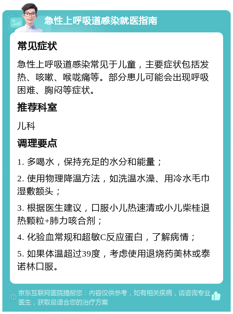 急性上呼吸道感染就医指南 常见症状 急性上呼吸道感染常见于儿童，主要症状包括发热、咳嗽、喉咙痛等。部分患儿可能会出现呼吸困难、胸闷等症状。 推荐科室 儿科 调理要点 1. 多喝水，保持充足的水分和能量； 2. 使用物理降温方法，如洗温水澡、用冷水毛巾湿敷额头； 3. 根据医生建议，口服小儿热速清或小儿柴桂退热颗粒+肺力咳合剂； 4. 化验血常规和超敏C反应蛋白，了解病情； 5. 如果体温超过39度，考虑使用退烧药美林或泰诺林口服。