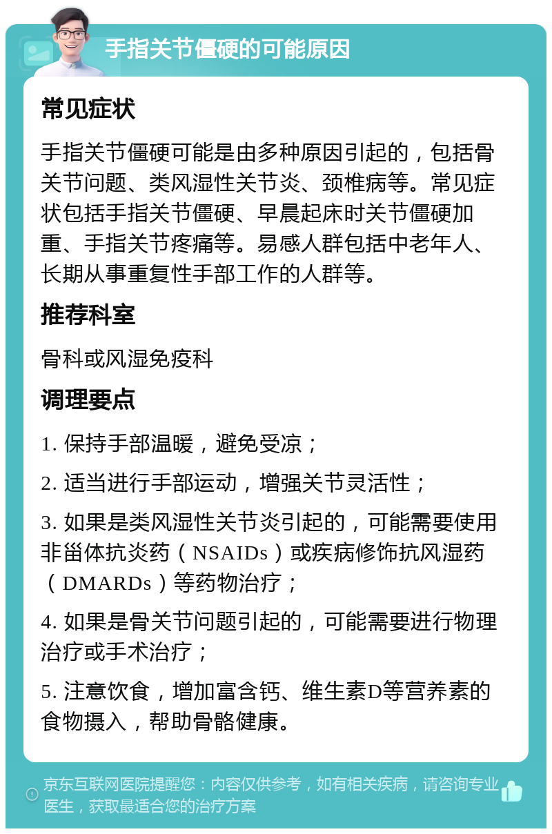 手指关节僵硬的可能原因 常见症状 手指关节僵硬可能是由多种原因引起的，包括骨关节问题、类风湿性关节炎、颈椎病等。常见症状包括手指关节僵硬、早晨起床时关节僵硬加重、手指关节疼痛等。易感人群包括中老年人、长期从事重复性手部工作的人群等。 推荐科室 骨科或风湿免疫科 调理要点 1. 保持手部温暖，避免受凉； 2. 适当进行手部运动，增强关节灵活性； 3. 如果是类风湿性关节炎引起的，可能需要使用非甾体抗炎药（NSAIDs）或疾病修饰抗风湿药（DMARDs）等药物治疗； 4. 如果是骨关节问题引起的，可能需要进行物理治疗或手术治疗； 5. 注意饮食，增加富含钙、维生素D等营养素的食物摄入，帮助骨骼健康。