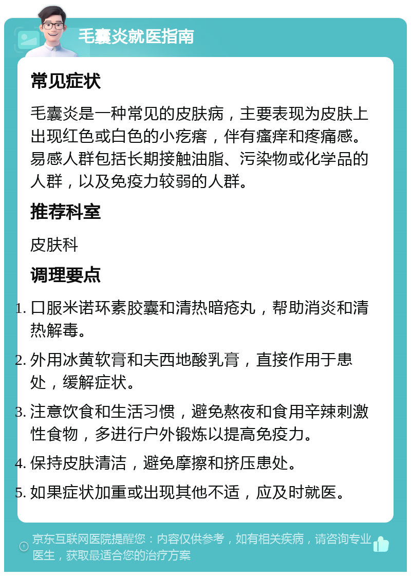 毛囊炎就医指南 常见症状 毛囊炎是一种常见的皮肤病，主要表现为皮肤上出现红色或白色的小疙瘩，伴有瘙痒和疼痛感。易感人群包括长期接触油脂、污染物或化学品的人群，以及免疫力较弱的人群。 推荐科室 皮肤科 调理要点 口服米诺环素胶囊和清热暗疮丸，帮助消炎和清热解毒。 外用冰黄软膏和夫西地酸乳膏，直接作用于患处，缓解症状。 注意饮食和生活习惯，避免熬夜和食用辛辣刺激性食物，多进行户外锻炼以提高免疫力。 保持皮肤清洁，避免摩擦和挤压患处。 如果症状加重或出现其他不适，应及时就医。