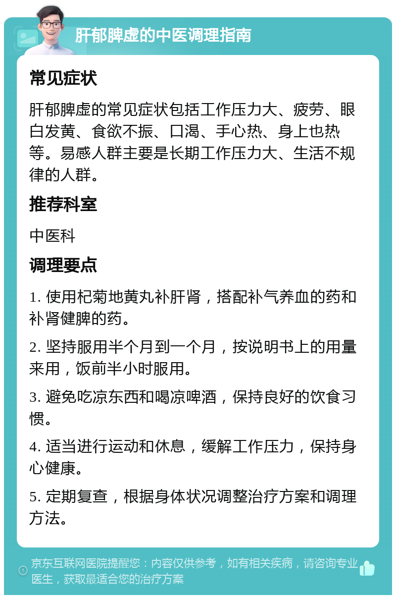 肝郁脾虚的中医调理指南 常见症状 肝郁脾虚的常见症状包括工作压力大、疲劳、眼白发黄、食欲不振、口渴、手心热、身上也热等。易感人群主要是长期工作压力大、生活不规律的人群。 推荐科室 中医科 调理要点 1. 使用杞菊地黄丸补肝肾，搭配补气养血的药和补肾健脾的药。 2. 坚持服用半个月到一个月，按说明书上的用量来用，饭前半小时服用。 3. 避免吃凉东西和喝凉啤酒，保持良好的饮食习惯。 4. 适当进行运动和休息，缓解工作压力，保持身心健康。 5. 定期复查，根据身体状况调整治疗方案和调理方法。