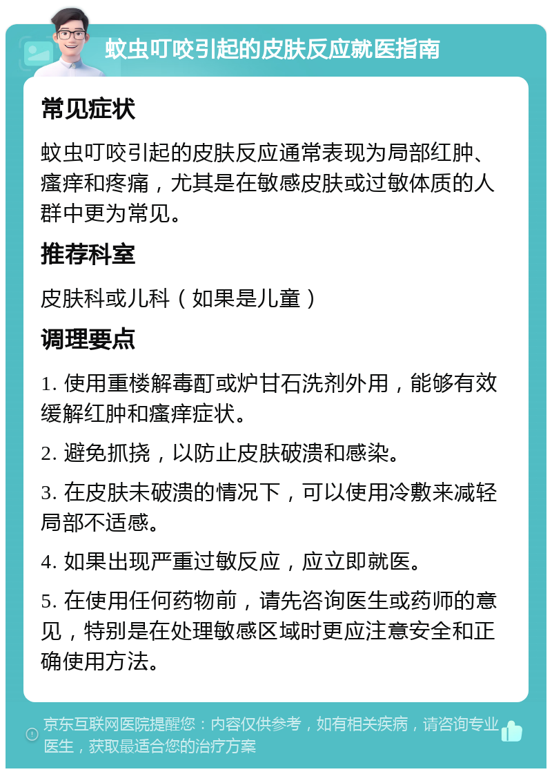 蚊虫叮咬引起的皮肤反应就医指南 常见症状 蚊虫叮咬引起的皮肤反应通常表现为局部红肿、瘙痒和疼痛，尤其是在敏感皮肤或过敏体质的人群中更为常见。 推荐科室 皮肤科或儿科（如果是儿童） 调理要点 1. 使用重楼解毒酊或炉甘石洗剂外用，能够有效缓解红肿和瘙痒症状。 2. 避免抓挠，以防止皮肤破溃和感染。 3. 在皮肤未破溃的情况下，可以使用冷敷来减轻局部不适感。 4. 如果出现严重过敏反应，应立即就医。 5. 在使用任何药物前，请先咨询医生或药师的意见，特别是在处理敏感区域时更应注意安全和正确使用方法。