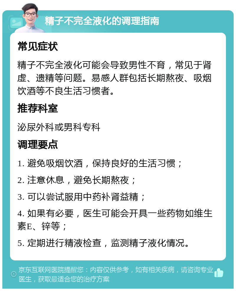 精子不完全液化的调理指南 常见症状 精子不完全液化可能会导致男性不育，常见于肾虚、遗精等问题。易感人群包括长期熬夜、吸烟饮酒等不良生活习惯者。 推荐科室 泌尿外科或男科专科 调理要点 1. 避免吸烟饮酒，保持良好的生活习惯； 2. 注意休息，避免长期熬夜； 3. 可以尝试服用中药补肾益精； 4. 如果有必要，医生可能会开具一些药物如维生素E、锌等； 5. 定期进行精液检查，监测精子液化情况。