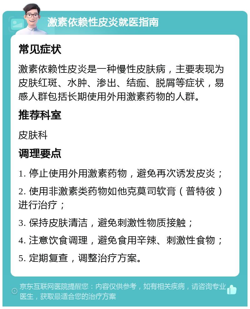 激素依赖性皮炎就医指南 常见症状 激素依赖性皮炎是一种慢性皮肤病，主要表现为皮肤红斑、水肿、渗出、结痂、脱屑等症状，易感人群包括长期使用外用激素药物的人群。 推荐科室 皮肤科 调理要点 1. 停止使用外用激素药物，避免再次诱发皮炎； 2. 使用非激素类药物如他克莫司软膏（普特彼）进行治疗； 3. 保持皮肤清洁，避免刺激性物质接触； 4. 注意饮食调理，避免食用辛辣、刺激性食物； 5. 定期复查，调整治疗方案。