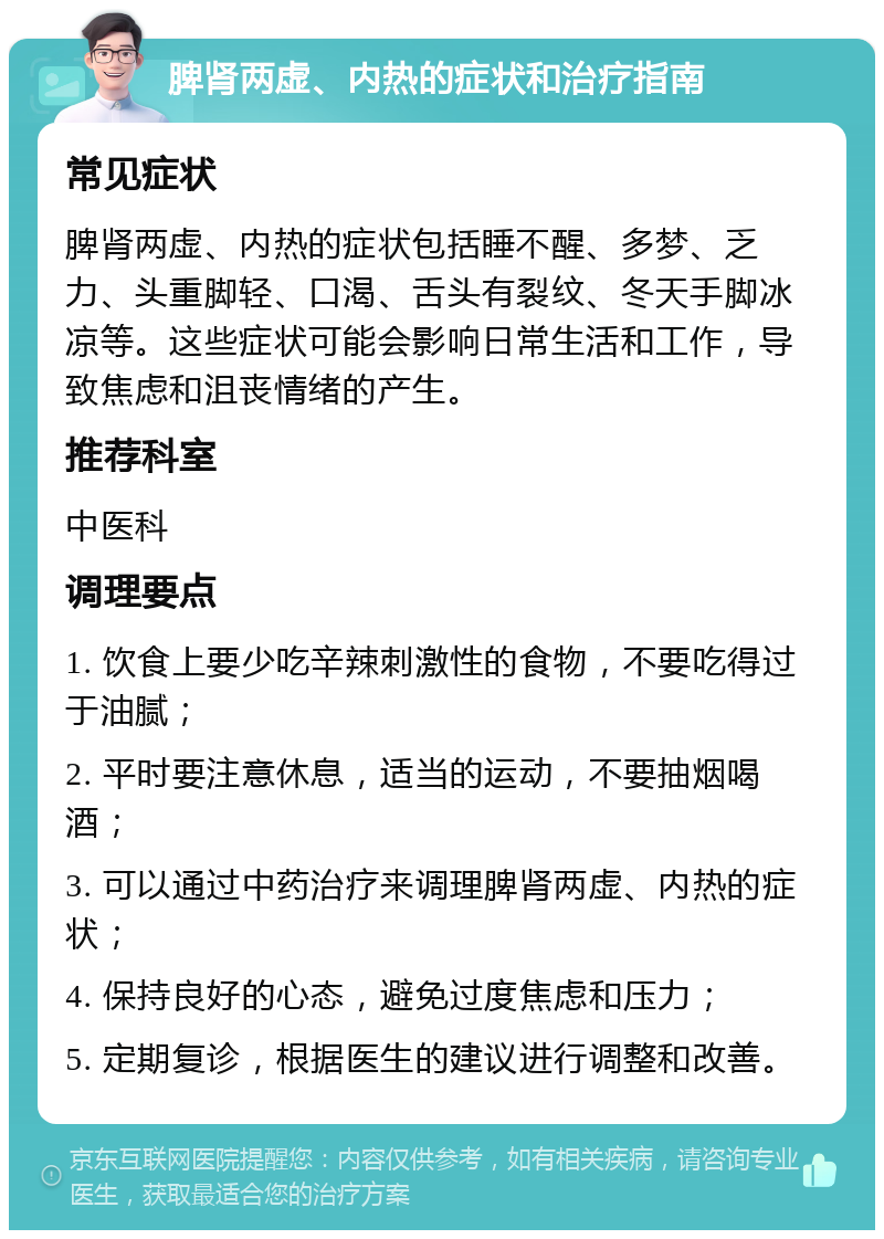 脾肾两虚、内热的症状和治疗指南 常见症状 脾肾两虚、内热的症状包括睡不醒、多梦、乏力、头重脚轻、口渴、舌头有裂纹、冬天手脚冰凉等。这些症状可能会影响日常生活和工作，导致焦虑和沮丧情绪的产生。 推荐科室 中医科 调理要点 1. 饮食上要少吃辛辣刺激性的食物，不要吃得过于油腻； 2. 平时要注意休息，适当的运动，不要抽烟喝酒； 3. 可以通过中药治疗来调理脾肾两虚、内热的症状； 4. 保持良好的心态，避免过度焦虑和压力； 5. 定期复诊，根据医生的建议进行调整和改善。