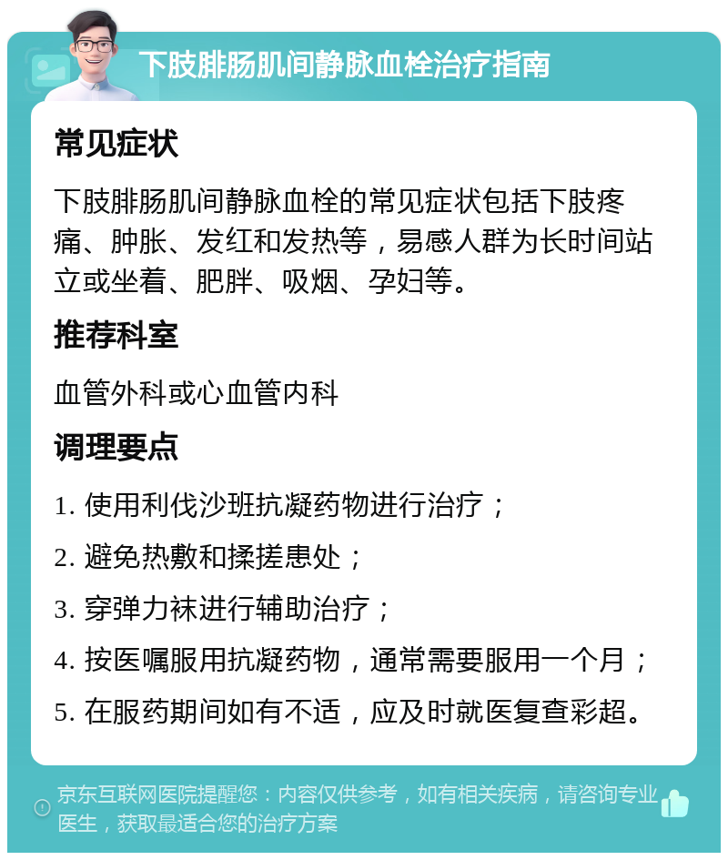 下肢腓肠肌间静脉血栓治疗指南 常见症状 下肢腓肠肌间静脉血栓的常见症状包括下肢疼痛、肿胀、发红和发热等，易感人群为长时间站立或坐着、肥胖、吸烟、孕妇等。 推荐科室 血管外科或心血管内科 调理要点 1. 使用利伐沙班抗凝药物进行治疗； 2. 避免热敷和揉搓患处； 3. 穿弹力袜进行辅助治疗； 4. 按医嘱服用抗凝药物，通常需要服用一个月； 5. 在服药期间如有不适，应及时就医复查彩超。