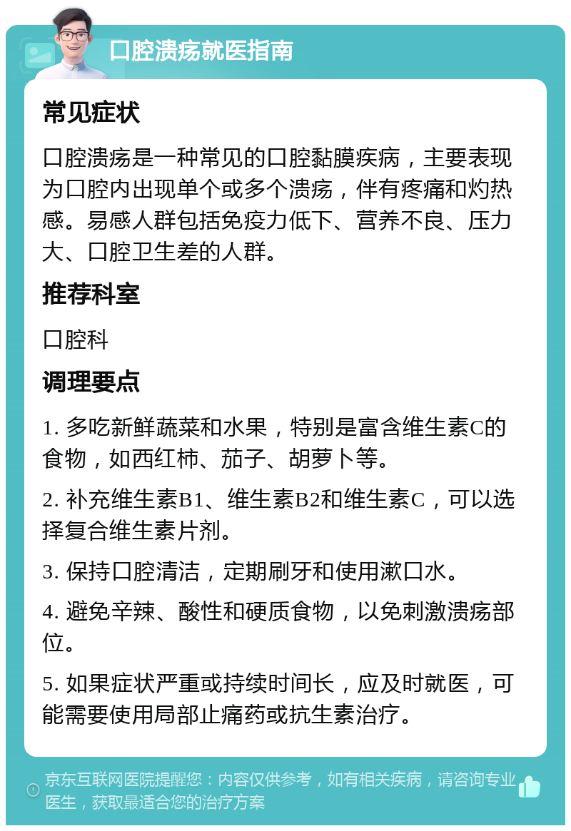 口腔溃疡就医指南 常见症状 口腔溃疡是一种常见的口腔黏膜疾病，主要表现为口腔内出现单个或多个溃疡，伴有疼痛和灼热感。易感人群包括免疫力低下、营养不良、压力大、口腔卫生差的人群。 推荐科室 口腔科 调理要点 1. 多吃新鲜蔬菜和水果，特别是富含维生素C的食物，如西红柿、茄子、胡萝卜等。 2. 补充维生素B1、维生素B2和维生素C，可以选择复合维生素片剂。 3. 保持口腔清洁，定期刷牙和使用漱口水。 4. 避免辛辣、酸性和硬质食物，以免刺激溃疡部位。 5. 如果症状严重或持续时间长，应及时就医，可能需要使用局部止痛药或抗生素治疗。