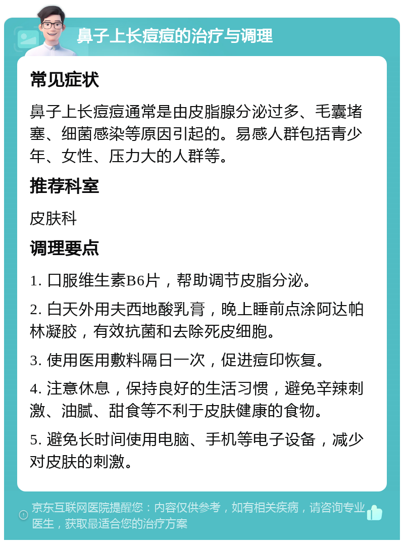 鼻子上长痘痘的治疗与调理 常见症状 鼻子上长痘痘通常是由皮脂腺分泌过多、毛囊堵塞、细菌感染等原因引起的。易感人群包括青少年、女性、压力大的人群等。 推荐科室 皮肤科 调理要点 1. 口服维生素B6片，帮助调节皮脂分泌。 2. 白天外用夫西地酸乳膏，晚上睡前点涂阿达帕林凝胶，有效抗菌和去除死皮细胞。 3. 使用医用敷料隔日一次，促进痘印恢复。 4. 注意休息，保持良好的生活习惯，避免辛辣刺激、油腻、甜食等不利于皮肤健康的食物。 5. 避免长时间使用电脑、手机等电子设备，减少对皮肤的刺激。