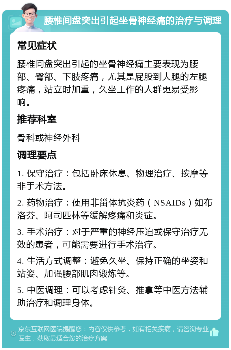 腰椎间盘突出引起坐骨神经痛的治疗与调理 常见症状 腰椎间盘突出引起的坐骨神经痛主要表现为腰部、臀部、下肢疼痛，尤其是屁股到大腿的左腿疼痛，站立时加重，久坐工作的人群更易受影响。 推荐科室 骨科或神经外科 调理要点 1. 保守治疗：包括卧床休息、物理治疗、按摩等非手术方法。 2. 药物治疗：使用非甾体抗炎药（NSAIDs）如布洛芬、阿司匹林等缓解疼痛和炎症。 3. 手术治疗：对于严重的神经压迫或保守治疗无效的患者，可能需要进行手术治疗。 4. 生活方式调整：避免久坐、保持正确的坐姿和站姿、加强腰部肌肉锻炼等。 5. 中医调理：可以考虑针灸、推拿等中医方法辅助治疗和调理身体。