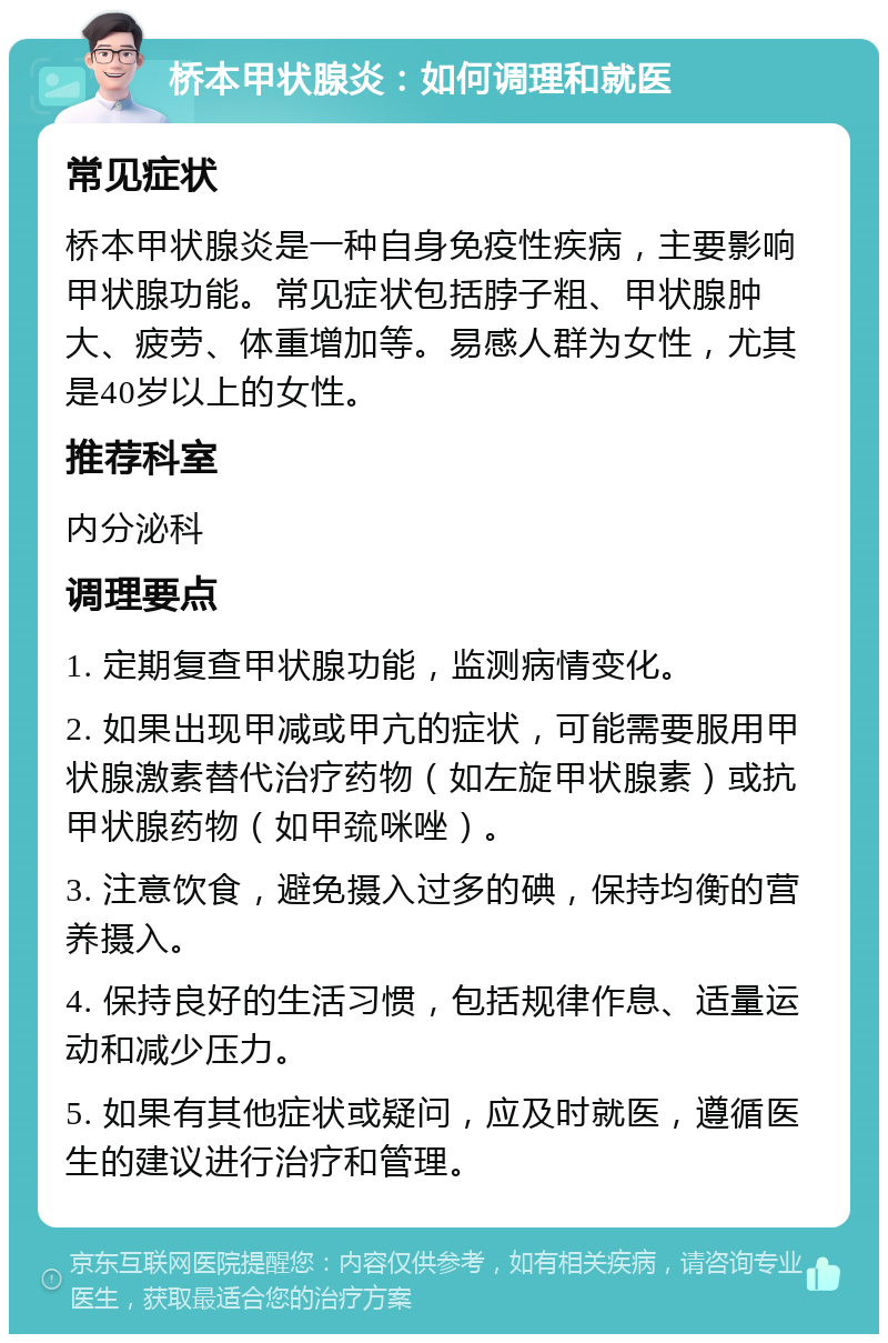 桥本甲状腺炎：如何调理和就医 常见症状 桥本甲状腺炎是一种自身免疫性疾病，主要影响甲状腺功能。常见症状包括脖子粗、甲状腺肿大、疲劳、体重增加等。易感人群为女性，尤其是40岁以上的女性。 推荐科室 内分泌科 调理要点 1. 定期复查甲状腺功能，监测病情变化。 2. 如果出现甲减或甲亢的症状，可能需要服用甲状腺激素替代治疗药物（如左旋甲状腺素）或抗甲状腺药物（如甲巯咪唑）。 3. 注意饮食，避免摄入过多的碘，保持均衡的营养摄入。 4. 保持良好的生活习惯，包括规律作息、适量运动和减少压力。 5. 如果有其他症状或疑问，应及时就医，遵循医生的建议进行治疗和管理。