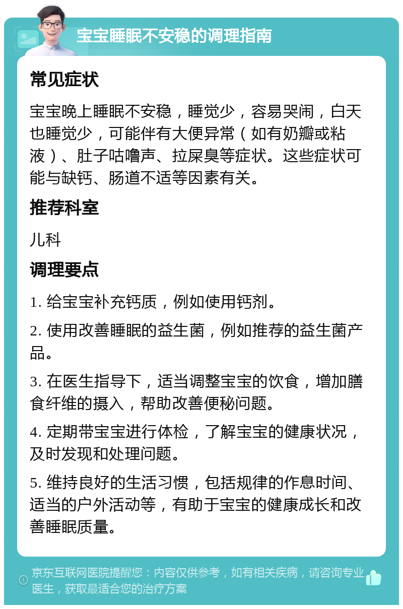 宝宝睡眠不安稳的调理指南 常见症状 宝宝晚上睡眠不安稳，睡觉少，容易哭闹，白天也睡觉少，可能伴有大便异常（如有奶瓣或粘液）、肚子咕噜声、拉屎臭等症状。这些症状可能与缺钙、肠道不适等因素有关。 推荐科室 儿科 调理要点 1. 给宝宝补充钙质，例如使用钙剂。 2. 使用改善睡眠的益生菌，例如推荐的益生菌产品。 3. 在医生指导下，适当调整宝宝的饮食，增加膳食纤维的摄入，帮助改善便秘问题。 4. 定期带宝宝进行体检，了解宝宝的健康状况，及时发现和处理问题。 5. 维持良好的生活习惯，包括规律的作息时间、适当的户外活动等，有助于宝宝的健康成长和改善睡眠质量。