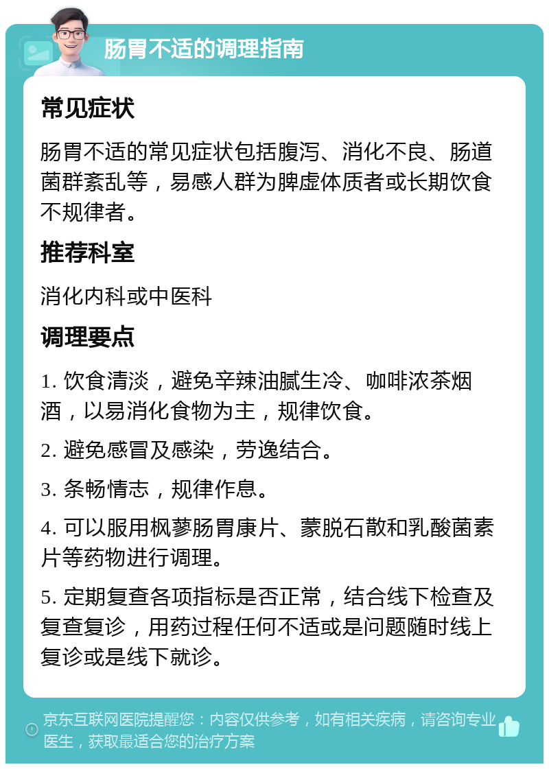 肠胃不适的调理指南 常见症状 肠胃不适的常见症状包括腹泻、消化不良、肠道菌群紊乱等，易感人群为脾虚体质者或长期饮食不规律者。 推荐科室 消化内科或中医科 调理要点 1. 饮食清淡，避免辛辣油腻生冷、咖啡浓茶烟酒，以易消化食物为主，规律饮食。 2. 避免感冒及感染，劳逸结合。 3. 条畅情志，规律作息。 4. 可以服用枫蓼肠胃康片、蒙脱石散和乳酸菌素片等药物进行调理。 5. 定期复查各项指标是否正常，结合线下检查及复查复诊，用药过程任何不适或是问题随时线上复诊或是线下就诊。