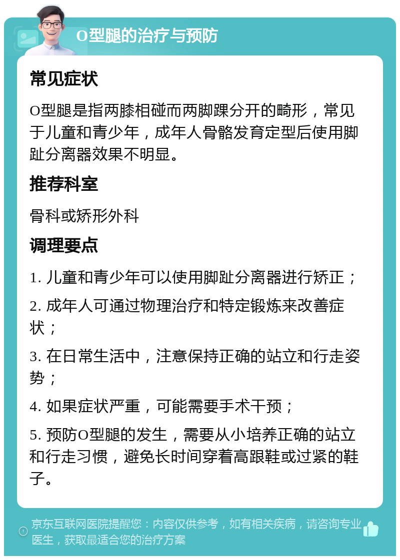 O型腿的治疗与预防 常见症状 O型腿是指两膝相碰而两脚踝分开的畸形，常见于儿童和青少年，成年人骨骼发育定型后使用脚趾分离器效果不明显。 推荐科室 骨科或矫形外科 调理要点 1. 儿童和青少年可以使用脚趾分离器进行矫正； 2. 成年人可通过物理治疗和特定锻炼来改善症状； 3. 在日常生活中，注意保持正确的站立和行走姿势； 4. 如果症状严重，可能需要手术干预； 5. 预防O型腿的发生，需要从小培养正确的站立和行走习惯，避免长时间穿着高跟鞋或过紧的鞋子。