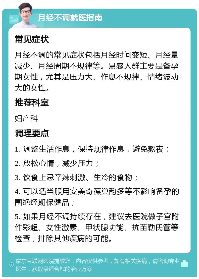 月经不调就医指南 常见症状 月经不调的常见症状包括月经时间变短、月经量减少、月经周期不规律等。易感人群主要是备孕期女性，尤其是压力大、作息不规律、情绪波动大的女性。 推荐科室 妇产科 调理要点 1. 调整生活作息，保持规律作息，避免熬夜； 2. 放松心情，减少压力； 3. 饮食上忌辛辣刺激、生冷的食物； 4. 可以适当服用安美奇葆巢韵多等不影响备孕的围绝经期保健品； 5. 如果月经不调持续存在，建议去医院做子宫附件彩超、女性激素、甲状腺功能、抗苗勒氏管等检查，排除其他疾病的可能。