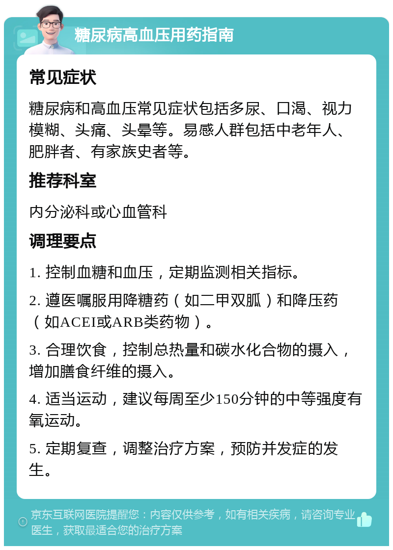 糖尿病高血压用药指南 常见症状 糖尿病和高血压常见症状包括多尿、口渴、视力模糊、头痛、头晕等。易感人群包括中老年人、肥胖者、有家族史者等。 推荐科室 内分泌科或心血管科 调理要点 1. 控制血糖和血压，定期监测相关指标。 2. 遵医嘱服用降糖药（如二甲双胍）和降压药（如ACEI或ARB类药物）。 3. 合理饮食，控制总热量和碳水化合物的摄入，增加膳食纤维的摄入。 4. 适当运动，建议每周至少150分钟的中等强度有氧运动。 5. 定期复查，调整治疗方案，预防并发症的发生。